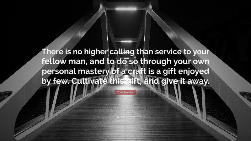 Chris Matakas Quote: “There is no higher calling than service to your fellow man, and to do so through your own personal mastery of a craft is a gift enjoyed by few. Cultivate this gift, and give it away.”