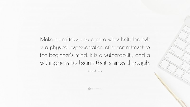 Chris Matakas Quote: “Make no mistake, you earn a white belt. The belt is a physical representation of a commitment to the beginner’s mind. It is a vulnerability and a willingness to learn that shines through.”