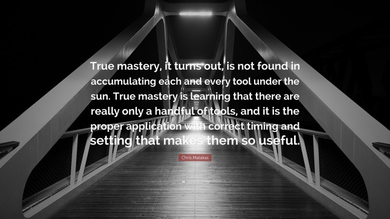 Chris Matakas Quote: “True mastery, it turns out, is not found in accumulating each and every tool under the sun. True mastery is learning that there are really only a handful of tools, and it is the proper application with correct timing and setting that makes them so useful.”
