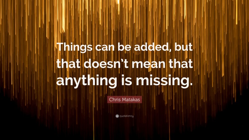 Chris Matakas Quote: “Things can be added, but that doesn’t mean that anything is missing.”