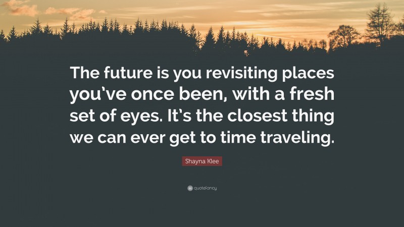 Shayna Klee Quote: “The future is you revisiting places you’ve once been, with a fresh set of eyes. It’s the closest thing we can ever get to time traveling.”