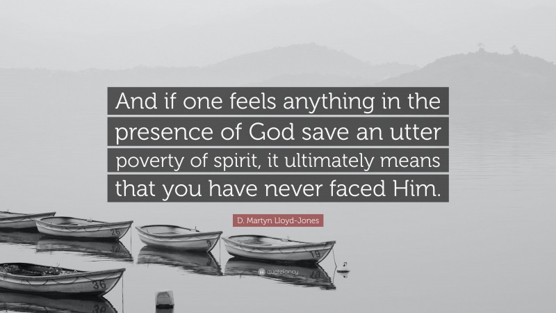 D. Martyn Lloyd-Jones Quote: “And if one feels anything in the presence of God save an utter poverty of spirit, it ultimately means that you have never faced Him.”