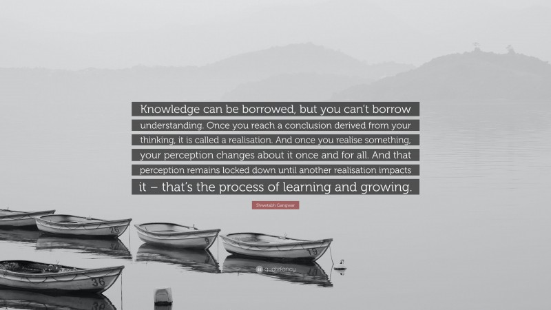 Shwetabh Gangwar Quote: “Knowledge can be borrowed, but you can’t borrow understanding. Once you reach a conclusion derived from your thinking, it is called a realisation. And once you realise something, your perception changes about it once and for all. And that perception remains locked down until another realisation impacts it – that’s the process of learning and growing.”