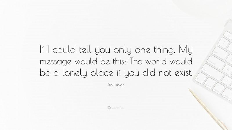 Erin Hanson Quote: “If I could tell you only one thing. My message would be this: The world would be a lonely place if you did not exist.”
