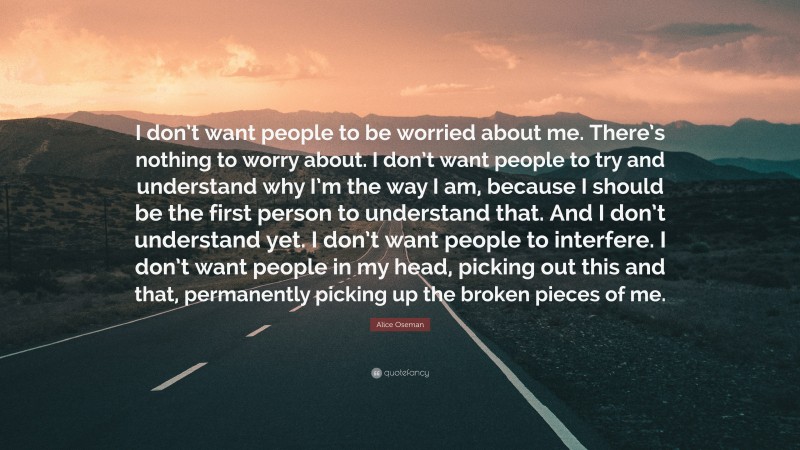 Alice Oseman Quote: “I don’t want people to be worried about me. There’s nothing to worry about. I don’t want people to try and understand why I’m the way I am, because I should be the first person to understand that. And I don’t understand yet. I don’t want people to interfere. I don’t want people in my head, picking out this and that, permanently picking up the broken pieces of me.”