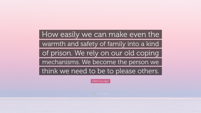 Edith Eva Eger Quote: “How easily we can make even the warmth and safety of family into a kind of prison. We rely on our old coping mechanisms. We become the person we think we need to be to please others.”