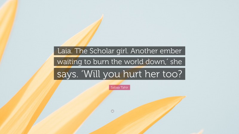 Sabaa Tahir Quote: “Laia. The Scholar girl. Another ember waiting to burn the world down,′ she says. ‘Will you hurt her too?”