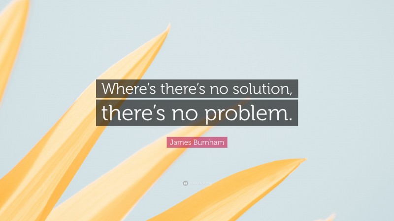 James Burnham Quote: “Where’s there’s no solution, there’s no problem.”