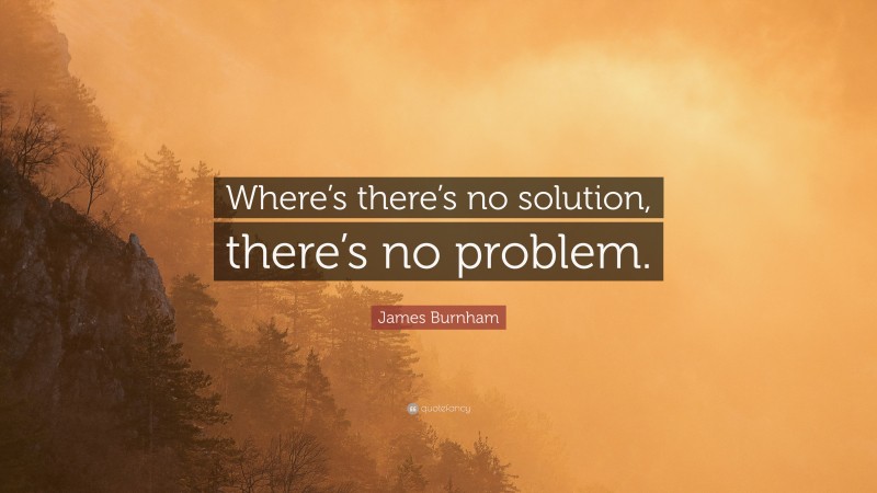 James Burnham Quote: “Where’s there’s no solution, there’s no problem.”