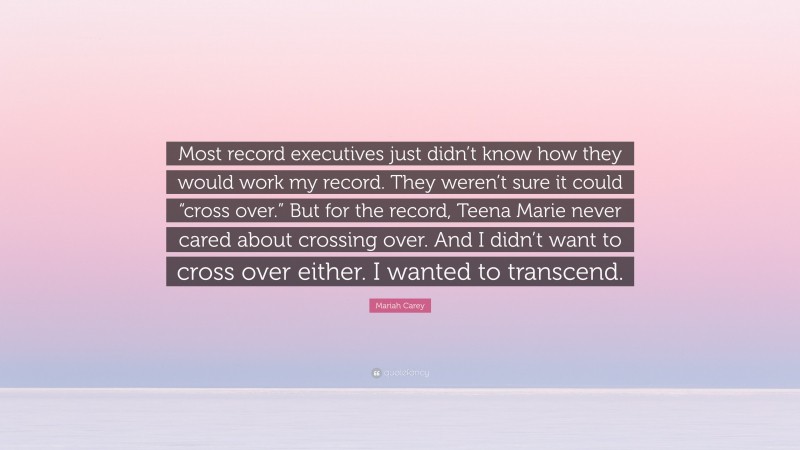 Mariah Carey Quote: “Most record executives just didn’t know how they would work my record. They weren’t sure it could “cross over.” But for the record, Teena Marie never cared about crossing over. And I didn’t want to cross over either. I wanted to transcend.”