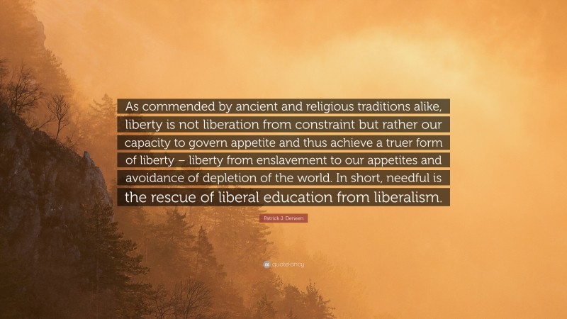 Patrick J. Deneen Quote: “As commended by ancient and religious traditions alike, liberty is not liberation from constraint but rather our capacity to govern appetite and thus achieve a truer form of liberty – liberty from enslavement to our appetites and avoidance of depletion of the world. In short, needful is the rescue of liberal education from liberalism.”