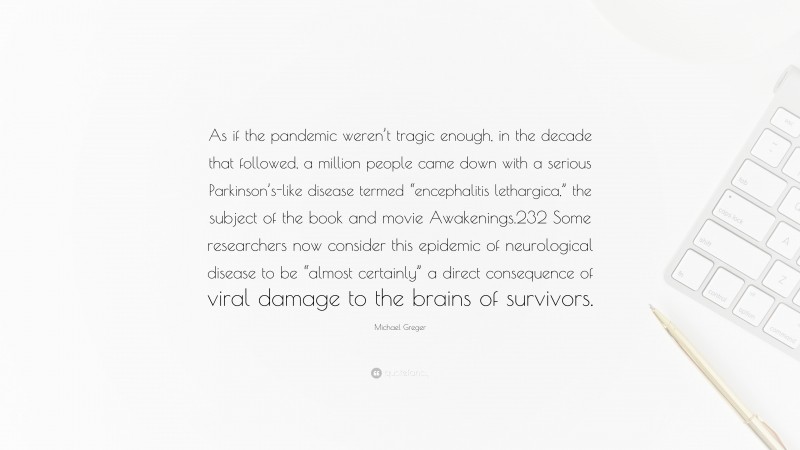 Michael Greger Quote: “As if the pandemic weren’t tragic enough, in the decade that followed, a million people came down with a serious Parkinson’s-like disease termed “encephalitis lethargica,” the subject of the book and movie Awakenings.232 Some researchers now consider this epidemic of neurological disease to be “almost certainly” a direct consequence of viral damage to the brains of survivors.”