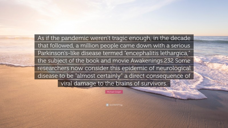 Michael Greger Quote: “As if the pandemic weren’t tragic enough, in the decade that followed, a million people came down with a serious Parkinson’s-like disease termed “encephalitis lethargica,” the subject of the book and movie Awakenings.232 Some researchers now consider this epidemic of neurological disease to be “almost certainly” a direct consequence of viral damage to the brains of survivors.”