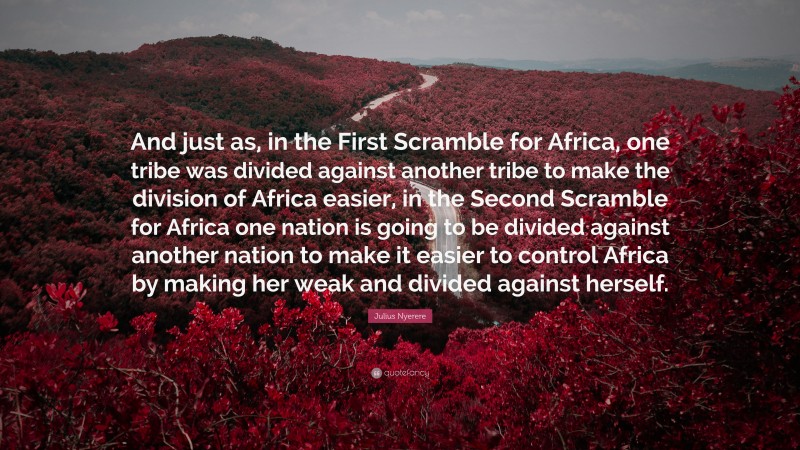 Julius Nyerere Quote: “And just as, in the First Scramble for Africa, one tribe was divided against another tribe to make the division of Africa easier, in the Second Scramble for Africa one nation is going to be divided against another nation to make it easier to control Africa by making her weak and divided against herself.”