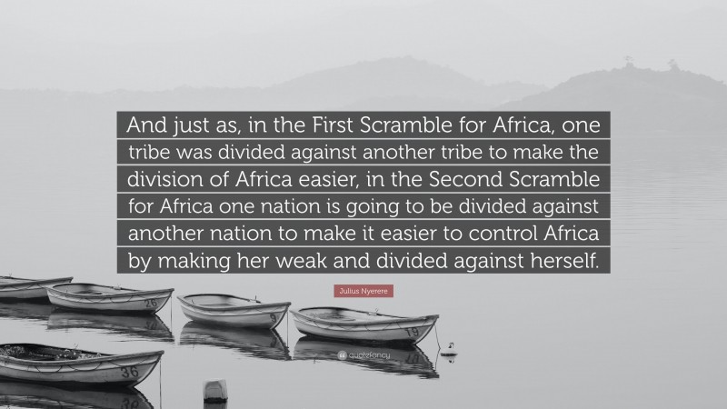 Julius Nyerere Quote: “And just as, in the First Scramble for Africa, one tribe was divided against another tribe to make the division of Africa easier, in the Second Scramble for Africa one nation is going to be divided against another nation to make it easier to control Africa by making her weak and divided against herself.”