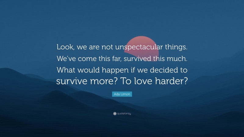 Ada Limon Quote: “Look, we are not unspectacular things. We’ve come this far, survived this much. What would happen if we decided to survive more? To love harder?”