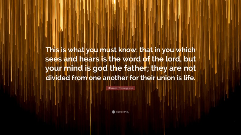 Hermes Trismegistus Quote: “This is what you must know: that in you which sees and hears is the word of the lord, but your mind is god the father; they are not divided from one another for their union is life.”