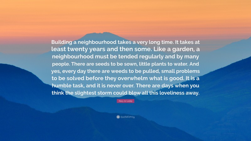 Mary Jo Leddy Quote: “Building a neighbourhood takes a very long time. It takes at least twenty years and then some. Like a garden, a neighbourhood must be tended regularly and by many people. There are seeds to be sown, little plants to water. And yes, every day there are weeds to be pulled, small problems to be solved before they overwhelm what is good. It is a humble task, and it is never over. There are days when you think the slightest storm could blow all this loveliness away.”