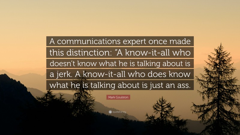 Mark Goulston Quote: “A communications expert once made this distinction: “A know-it-all who doesn’t know what he is talking about is a jerk. A know-it-all who does know what he is talking about is just an ass.”