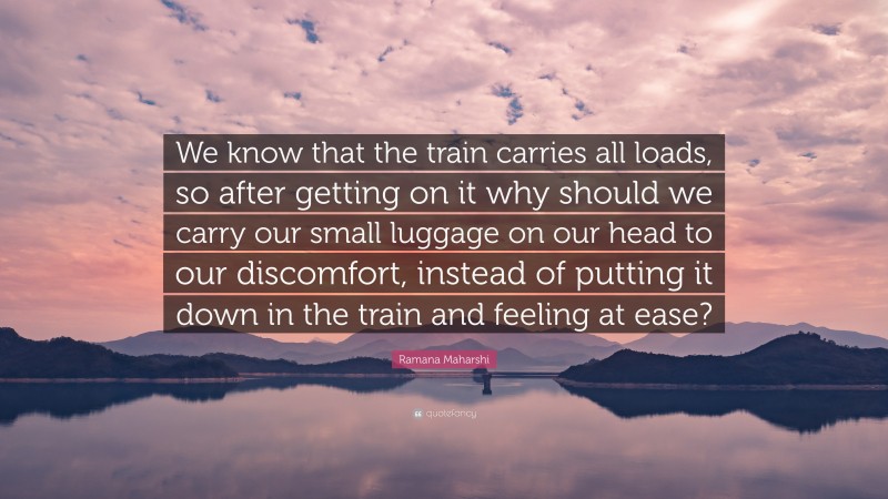 Ramana Maharshi Quote: “We know that the train carries all loads, so after getting on it why should we carry our small luggage on our head to our discomfort, instead of putting it down in the train and feeling at ease?”