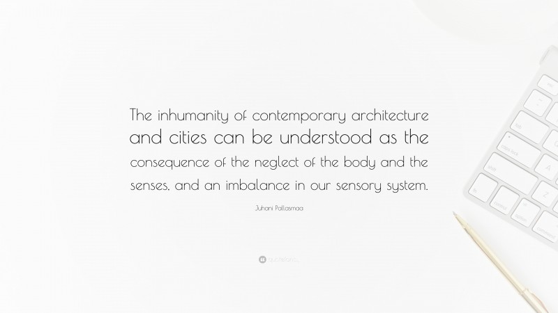 Juhani Pallasmaa Quote: “The inhumanity of contemporary architecture and cities can be understood as the consequence of the neglect of the body and the senses, and an imbalance in our sensory system.”