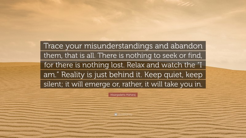 Nisargadatta Maharaj Quote: “Trace your misunderstandings and abandon them, that is all. There is nothing to seek or find, for there is nothing lost. Relax and watch the “I am.” Reality is just behind it. Keep quiet, keep silent; it will emerge or, rather, it will take you in.”