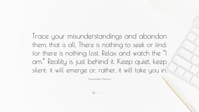 Nisargadatta Maharaj Quote: “Trace your misunderstandings and abandon them, that is all. There is nothing to seek or find, for there is nothing lost. Relax and watch the “I am.” Reality is just behind it. Keep quiet, keep silent; it will emerge or, rather, it will take you in.”