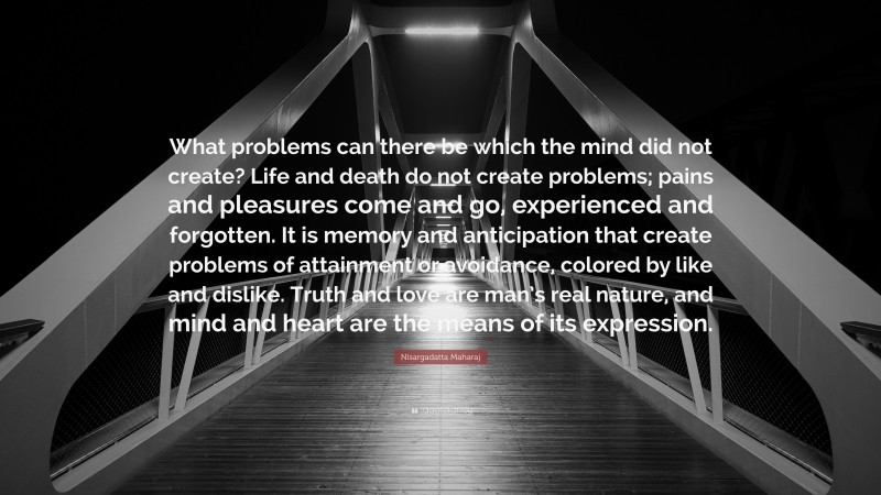 Nisargadatta Maharaj Quote: “What problems can there be which the mind did not create? Life and death do not create problems; pains and pleasures come and go, experienced and forgotten. It is memory and anticipation that create problems of attainment or avoidance, colored by like and dislike. Truth and love are man’s real nature, and mind and heart are the means of its expression.”