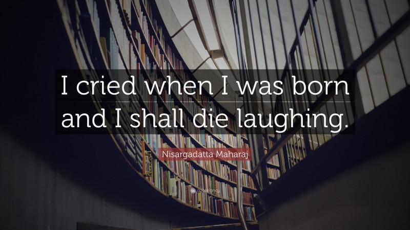 Nisargadatta Maharaj Quote: “I cried when I was born and I shall die laughing.”