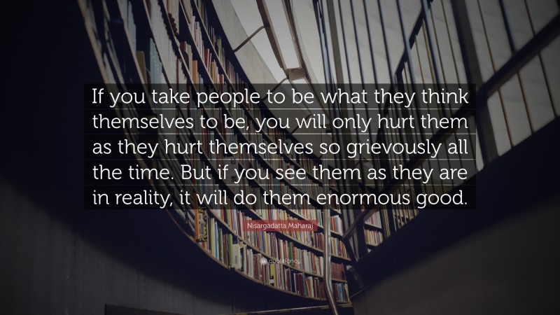 Nisargadatta Maharaj Quote: “If you take people to be what they think themselves to be, you will only hurt them as they hurt themselves so grievously all the time. But if you see them as they are in reality, it will do them enormous good.”