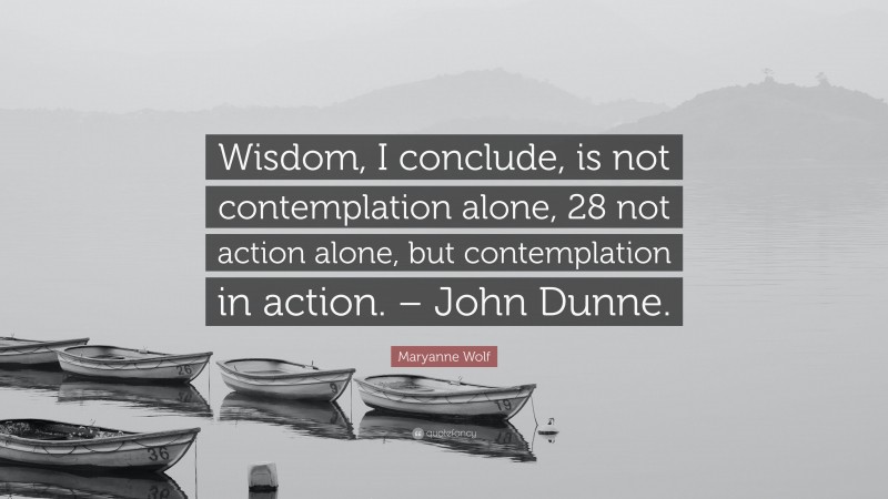 Maryanne Wolf Quote: “Wisdom, I conclude, is not contemplation alone, 28 not action alone, but contemplation in action. – John Dunne.”