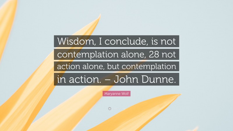 Maryanne Wolf Quote: “Wisdom, I conclude, is not contemplation alone, 28 not action alone, but contemplation in action. – John Dunne.”