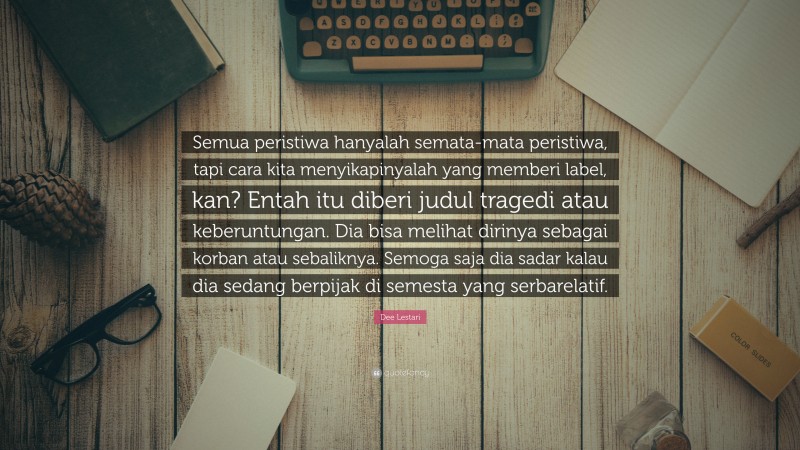 Dee Lestari Quote: “Semua peristiwa hanyalah semata-mata peristiwa, tapi cara kita menyikapinyalah yang memberi label, kan? Entah itu diberi judul tragedi atau keberuntungan. Dia bisa melihat dirinya sebagai korban atau sebaliknya. Semoga saja dia sadar kalau dia sedang berpijak di semesta yang serbarelatif.”