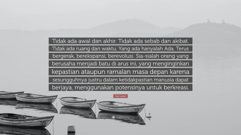 Dee Lestari Quote: “Tidak ada awal dan akhir. Tidak ada sebab dan akibat. Tidak ada ruang dan waktu. Yang ada hanyalah Ada. Terus bergerak, berekspansi, berevolusi. Sia-sialah orang yang berusaha menjadi batu di arus ini, yang menginginkan kepastian ataupun ramalan masa depan karena sesungguhnya justru dalam ketidakpastian manusia dapat berjaya, menggunakan potensinya untuk berkreasi.”