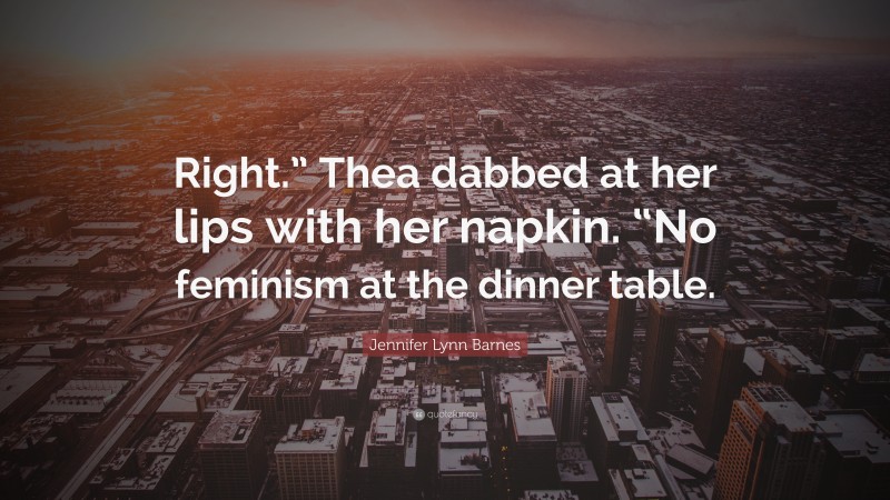 Jennifer Lynn Barnes Quote: “Right.” Thea dabbed at her lips with her napkin. “No feminism at the dinner table.”