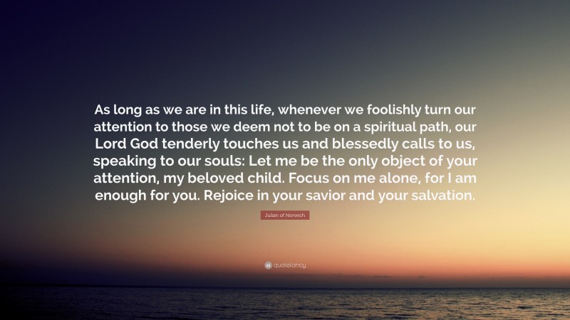 Julian of Norwich Quote: “As long as we are in this life, whenever we foolishly turn our attention to those we deem not to be on a spiritual path, our Lord God tenderly touches us and blessedly calls to us, speaking to our souls: Let me be the only object of your attention, my beloved child. Focus on me alone, for I am enough for you. Rejoice in your savior and your salvation.”