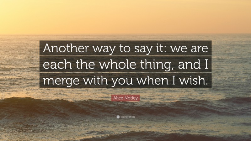 Alice Notley Quote: “Another way to say it: we are each the whole thing, and I merge with you when I wish.”