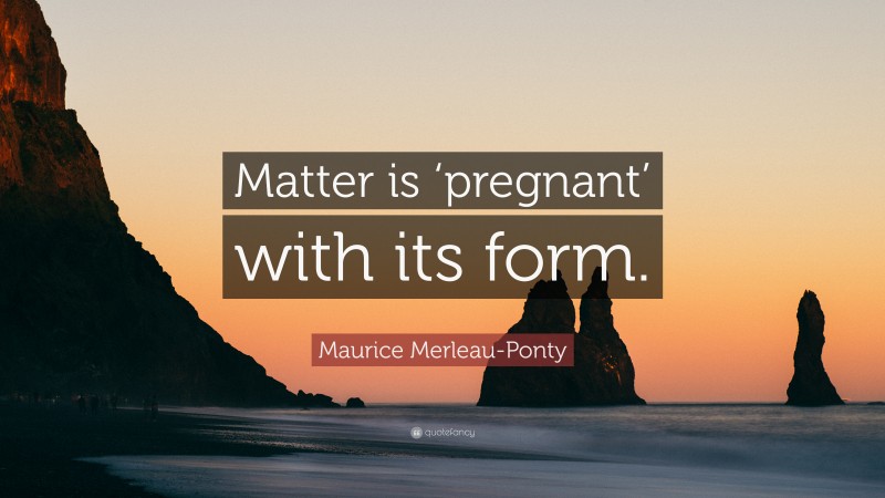 Maurice Merleau-Ponty Quote: “Matter is ‘pregnant’ with its form.”