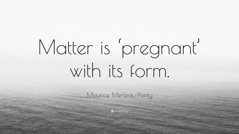 Maurice Merleau-Ponty Quote: “Matter is ‘pregnant’ with its form.”