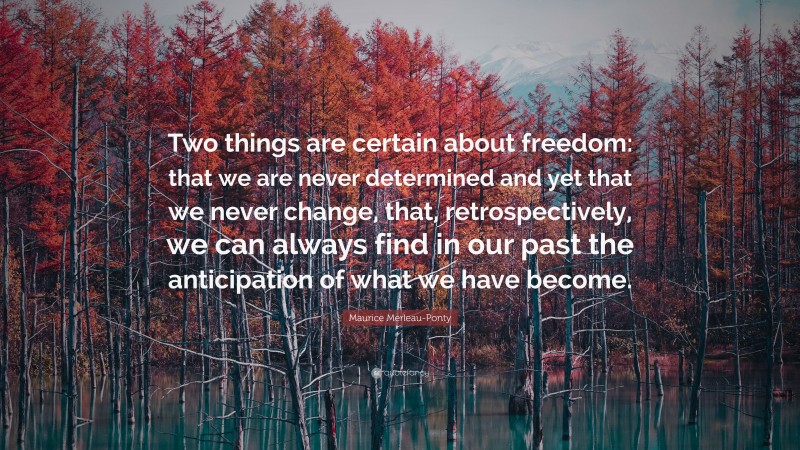 Maurice Merleau-Ponty Quote: “Two things are certain about freedom: that we are never determined and yet that we never change, that, retrospectively, we can always find in our past the anticipation of what we have become.”