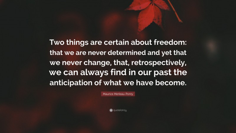 Maurice Merleau-Ponty Quote: “Two things are certain about freedom: that we are never determined and yet that we never change, that, retrospectively, we can always find in our past the anticipation of what we have become.”