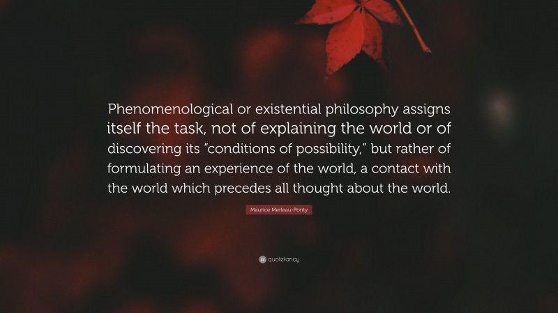 Maurice Merleau-Ponty Quote: “Phenomenological or existential philosophy assigns itself the task, not of explaining the world or of discovering its “conditions of possibility,” but rather of formulating an experience of the world, a contact with the world which precedes all thought about the world.”