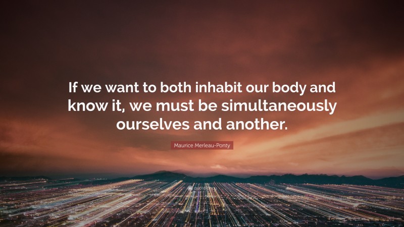 Maurice Merleau-Ponty Quote: “If we want to both inhabit our body and know it, we must be simultaneously ourselves and another.”