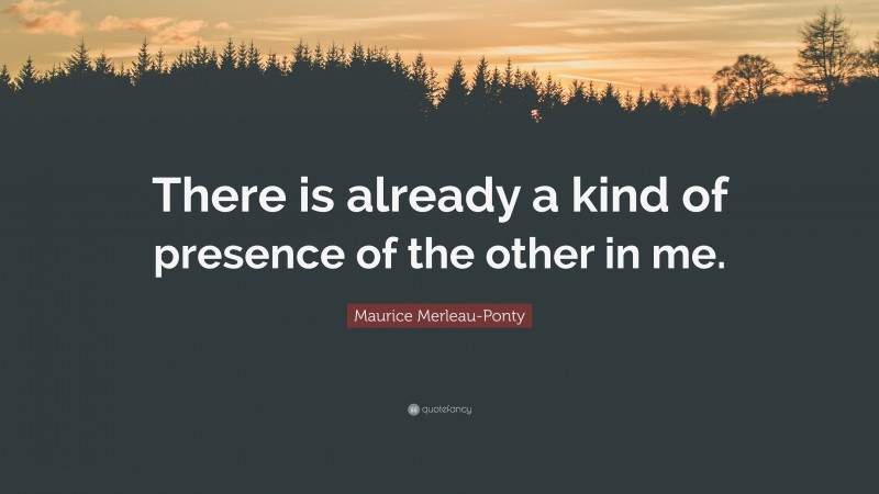 Maurice Merleau-Ponty Quote: “There is already a kind of presence of the other in me.”