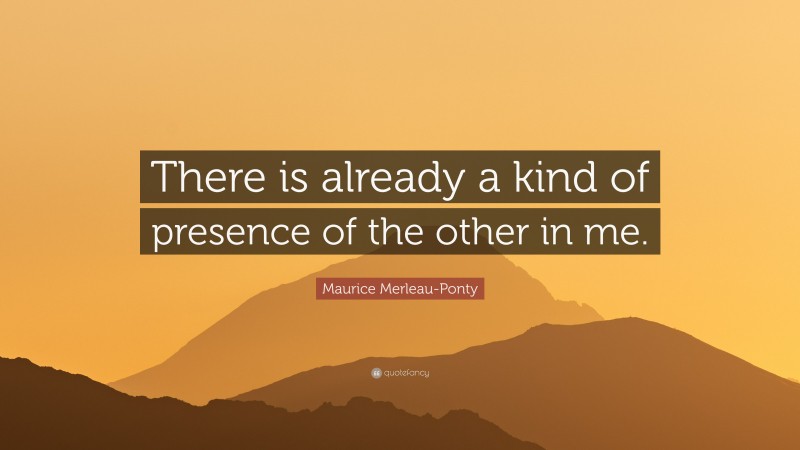 Maurice Merleau-Ponty Quote: “There is already a kind of presence of the other in me.”