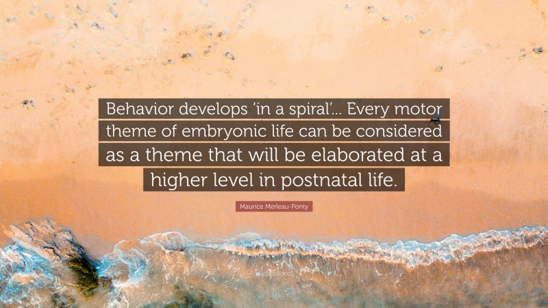 Maurice Merleau-Ponty Quote: “Behavior develops ‘in a spiral’... Every motor theme of embryonic life can be considered as a theme that will be elaborated at a higher level in postnatal life.”