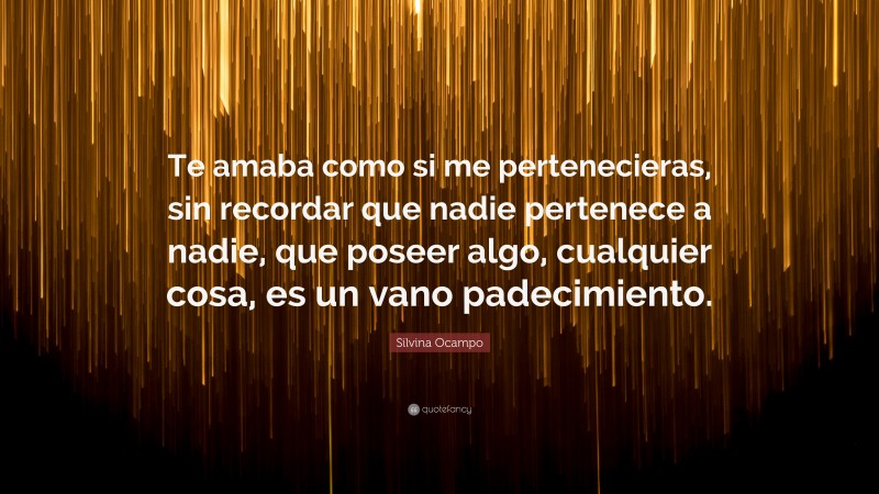 Silvina Ocampo Quote: “Te amaba como si me pertenecieras, sin recordar que nadie pertenece a nadie, que poseer algo, cualquier cosa, es un vano padecimiento.”