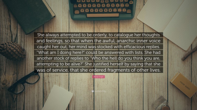 Marian Engel Quote: “She always attempted to be orderly, to catalogue her thoughts and feelings, so that when the awful, anarchic inner voice caught her out, her mind was stocked with efficacious replies. “What am I doing here?” could be answered with lists. She had another stock of replies to “Who the hell do you think you are, attempting to be alive?” She justified herself by saying that she was of service, that she ordered fragments of other lives.”