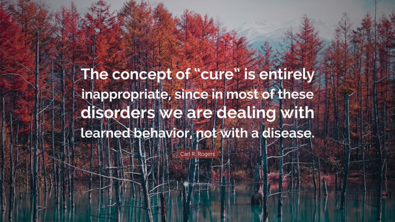 Carl R. Rogers Quote: “The concept of “cure” is entirely inappropriate, since in most of these disorders we are dealing with learned behavior, not with a disease.”