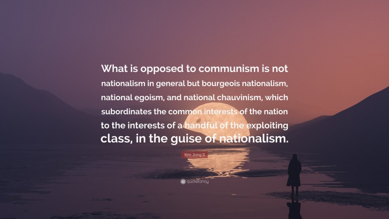 Kim Jong Il Quote: “What is opposed to communism is not nationalism in general but bourgeois nationalism, national egoism, and national chauvinism, which subordinates the common interests of the nation to the interests of a handful of the exploiting class, in the guise of nationalism.”